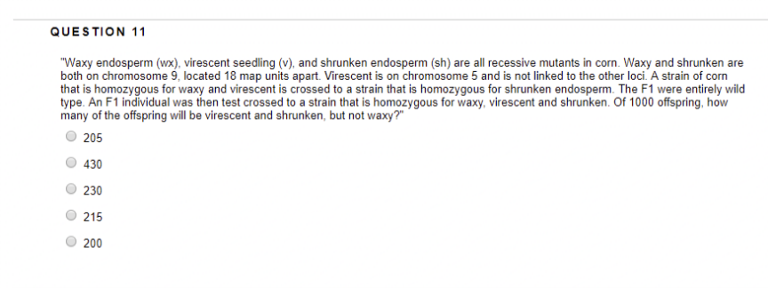 QUESTION 11
"Waxy endosperm (wx), virescent seedling (v), and shrunken endosperm (sh) are all recessive mutants in corn. Waxy and shrunken are
both on chromosome 9, located 18 map units apart. Virescent is on chromosome 5 and is not linked to the other loci. A strain of corn
that is homozygous for waxy and virescent is crossed to a strain that is homozygous for shrunken endosperm. The F1 were entirely wild
type. An F1 individual was then test crossed to a strain that is homozygous for waxy, virescent and shrunken. Of 1000 offspring, how
many of the offspring will be virescent and shrunken, but not waxy?"
205
430
230
215
200