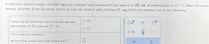 A chemistry student weighs out 0.011 kg of an unknown solid compound X and adds it to 100 ml of distilled water at 17. C. After 10 minute
stirring, all of the X has dissolved. Just to be sure, the student adds a further 25. mg of X to the solution, and it, too, dissolves.
Using only the information above, can you calculate
the solubility of Xin water at 17.° C7
If you said yes, calculate it.
Be sure your answer has a unit symbol and 21
O yes
0
no
0.0
X
H
DID
G
4.