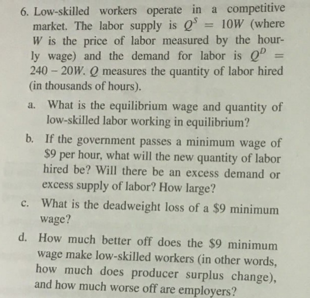 6. Low-skilled workers operate in a competitive
market. The labor supply is QS = 10W (where
W is the price of labor measured by the hour-
ly wage) and the demand for labor is QD =
240-20W. Q measures the quantity of labor hired
(in thousands of hours).
a.
What is the equilibrium wage and quantity of
low-skilled labor working in equilibrium?
b. If the government passes a minimum wage of
$9 per hour, what will the new quantity of labor
hired be? Will there be an excess demand or
excess supply of labor? How large?
c. What is the deadweight loss of a $9 minimum
wage?
d. How much better off does the $9 minimum
wage make low-skilled workers (in other words,
how much does producer surplus change),
and how much worse off are employers?