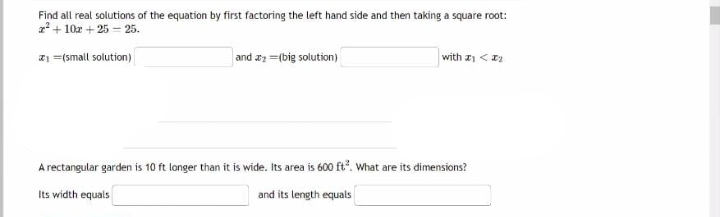 Find all real solutions of the equation by first factoring the left hand side and then taking a square root:
2²+ 10x + 25 = 25.
₁ = (small solution)
and a =(big solution)
with <₂
A rectangular garden is 10 ft longer than it is wide. Its area is 600 ft². What are its dimensions?
Its width equals
and its length equals