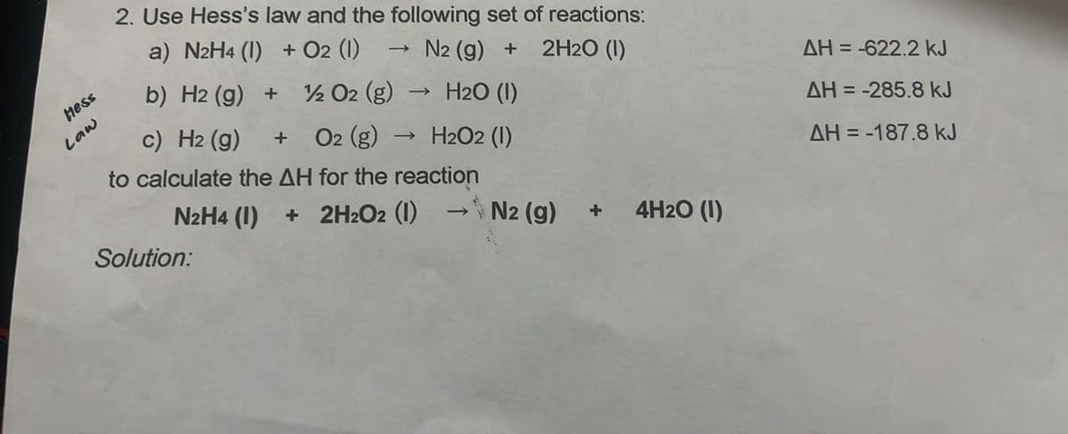 Hess
Law
2. Use Hess's law and the following set of reactions:
a) N2H4 (1) + 02 (1)
N2 (g) +
2H2O (1)
b) H2 (g) +
1/2 O2 (g)
->>>
H2O (1)
c) H2 (g)
O2 (g) → H2O2 (1)
to calculate the AH for the reaction
N2H4 (1) +
2H2O2 (1) → N2 (g)
->
+ 4H2O (1)
Solution:
AH=-622.2 kJ
AH = -285.8 kJ
AH=-187.8 kJ