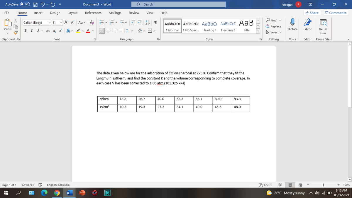 AutoSave Off
H 2. U
Document1 - Word
O Search
retroget
R
File
Home
Insert
Design
Layout
References
Mailings
Review
View
Help
A Share
P Comments
O Find -
E Replace
Calibri (Body)
- 11 - A A Aav A
E- E- E- EE
AaBbCcDc AaBbCcDc AaBbC AaBbCcC AaB
1 Normal
Paste
I U v ab x, x A - ev v
A
I No Spac. Heading 1 Heading 2
Dictate
Editor
Reuse
Title
A Select
Files
Clipboard
Font
Paragraph
Styles
Editing
Editor Reuse Files
Voice
The data given below are for the adsorption of CO on charcoal at 273 K. Confirm that they fit the
Langmuir isotherm, and find the constant K and the volume corresponding to complete coverage. In
each case V has been corrected to 1.00 atm (101.325 kPa)
wwww
p/kPa
13.3
26.7
40.0
53.3
66.7
80.0
93.3
v/cm
10.3
19.3
27.3
34.1
40.0
45.5
48.0
Page 1 of 1
W English (Malaysia)
D. Focus
62 words
100%
8:10 AM
26°C Mostly sunny
A 4) G O
W
08/06/2021
