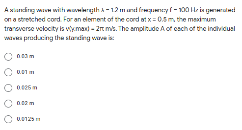 A standing wave with wavelength A = 1.2 m and frequency f = 100 Hz is generated
on a stretched cord. For an element of the cord at x = 0.5 m, the maximum
transverse velocity is v(y.max) = 2rt m/s. The amplitude A of each of the individual
waves producing the standing wave is:
0.03 m
0.01 m
0.025 m
0.02 m
0.0125 m
