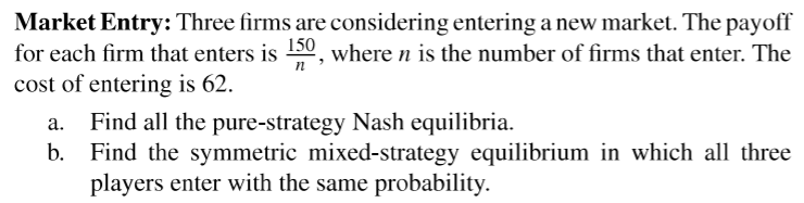 Market Entry: Three firms are considering entering a new market. The payoff
for each firm that enters is 0, where n is the number of firms that enter. The
cost of entering is 62.
Find all the pure-strategy Nash equilibria.
b. Find the symmetric mixed-strategy equilibrium in which all three
players enter with the same probability.
