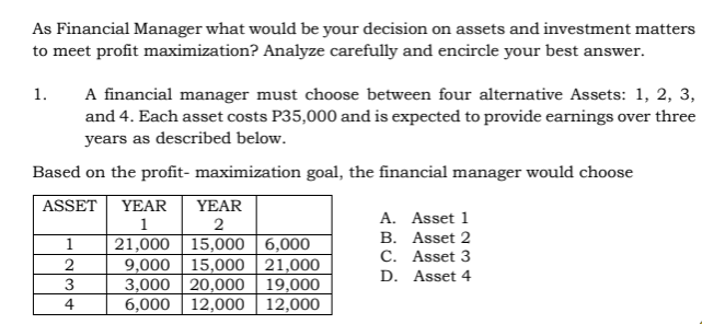 As Financial Manager what would be your decision on assets and investment matters
to meet profit maximization? Analyze carefully and encircle your best answer.
A financial manager must choose between four alternative Assets: 1, 2, 3,
and 4. Each asset costs P35,000 and is expected to provide earnings over three
years as described below.
1.
Based on the profit- maximization goal, the financial manager would choose
ASSET
YEAR
YEAR
A. Asset 1
1
2
B. Asset 2
21,000 | 15,000 | 6,000
9,000 15,000 | 21,000
3,000 20,000 | 19,000
6,000 12,000 | 12,000
1
C. Asset 3
2
D. Asset 4
4
