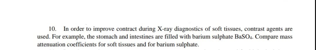10. In order to improve contract during X-ray diagnostics of soft tissues, contrast agents are
used. For example, the stomach and intestines are filled with barium sulphate BaSO4. Compare mass
attenuation coefficients for soft tissues and for barium sulphate.
