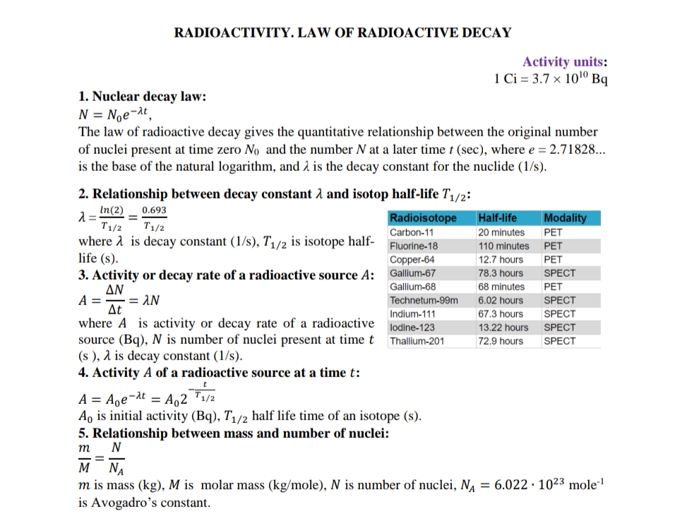 RADIOACTIVITY. LAW OF RADIOACTIVE DECAY
Activity units:
1 Ci = 3.7 × 101º Bq
1. Nuclear decay law:
N = Noe¬at,
The law of radioactive decay gives the quantitative relationship between the original number
of nuclei present at time zero No and the number N at a later time t (sec), where e = 2.71828...
is the base of the natural logarithm, and 2 is the decay constant for the nuclide (1/s).
2. Relationship between decay constant 2 and isotop half-life T1/2:
In(2)
0.693
Radioisotope
Half-life
Modality
T1/2
T1/2
Carbon-11
20 minutes
PET
where a is decay constant (1/s), T1/2 is isotope half-
life (s).
3. Activity or decay rate of a radioactive source A:
ΔΝ
Fluorine-18
110 minutes
PET
Copper-64
12.7 hours
PET
Gallium-67
78.3 hours
SPECT
Gallium-68
68 minutes
PET
= AN
Technetum-99m
6.02 hours
SPECT
Δt
where A is activity or decay rate of a radioactive
source (Bq), N is number of nuclei present at time t
(s ), 1 is decay constant (1/s).
4. Activity A of a radioactive source at a time t:
Indium-111
67,3 hours
SPECT
lodine-123
13.22 hours
SPEC
Thallium-201
72,9 hours
SPECT
A = Aoe¬at = A,2 ™1/2
A, is initial activity (Bq), T/2 half life time of an isotope (s).
5. Relationship between mass and number of nuclei:
т
M NA
m is mass (kg), M is molar mass (kg/mole), N is number of nuclei, N, = 6.022 · 1023 mole"!
is Avogadro's constant.
