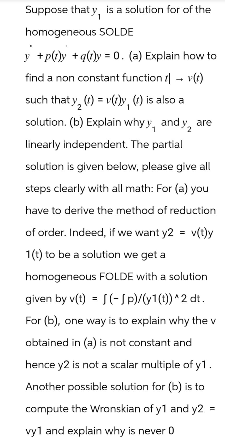 Suppose that y, is a solution for of the
homogeneous SOLDE
"I
y" +p(t)y +q(t)y = 0. (a) Explain how to
find a non constant function t| → v(t)
->
such that y2 (t) = v(t)y, (t) is also a
solution. (b) Explain why y, and y2
linearly independent. The partial
are
solution is given below, please give all
steps clearly with all math: For (a) you
have to derive the method of reduction
of order. Indeed, if we want y2 = v(t)y
1(t) to be a solution we get a
homogeneous FOLDE with a solution
given by v(t) = (-Sp)/(y1(t))^2 dt.
For (b), one way is to explain why the v
obtained in (a) is not constant and
hence y2 is not a scalar multiple of y1.
Another possible solution for (b) is to
compute the Wronskian of y1 and y2
vy1 and explain why is never 0
=