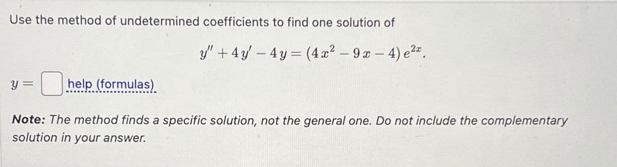 Use the method of undetermined coefficients to find one solution of
y =
help (formulas)
y"+4y-4y= (4x² - 9x-4) e2x.
Note: The method finds a specific solution, not the general one. Do not include the complementary
solution in your answer.