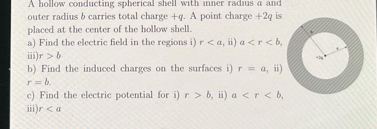 A hollow conducting spherical shell with inner radius a and
outer radius b carries total charge +q. A point charge +2q is
placed at the center of the hollow shell.
a) Find the electric field in the regions i) r <a, ii) a <r<b,
iii)r > b
b) Find the induced charges on the surfaces i) r = a, ii)
r = b.
c) Find the electric potential for i) r > b, ii) a < r < b,
iii)r <a