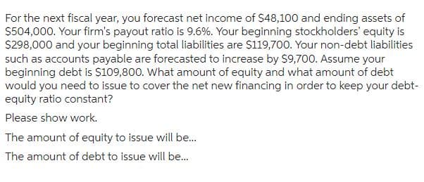 For the next fiscal year, you forecast net income of $48,100 and ending assets of
$504,000. Your firm's payout ratio is 9.6%. Your beginning stockholders' equity is
$298,000 and your beginning total liabilities are $119,700. Your non-debt liabilities
such as accounts payable are forecasted to increase by $9,700. Assume your
beginning debt is $109,800. What amount of equity and what amount of debt
would you need to issue to cover the net new financing in order to keep your debt-
equity ratio constant?
Please show work.
The amount of equity to issue will be...
The amount of debt to issue will be...