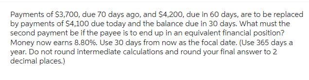 Payments of $3,700, due 70 days ago, and $4,200, due in 60 days, are to be replaced
by payments of $4,100 due today and the balance due in 30 days. What must the
second payment be if the payee is to end up in an equivalent financial position?
Money now earns 8.80%. Use 30 days from now as the focal date. (Use 365 days a
year. Do not round intermediate calculations and round your final answer to 2
decimal places.)