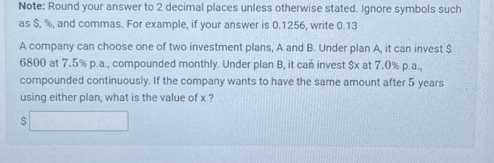 Note: Round your answer to 2 decimal places unless otherwise stated. Ignore symbols such
as $, %, and commas. For example, if your answer is 0.1256, write 0.13
A company can choose one of two investment plans, A and B. Under plan A, it can invest $
6800 at 7.5% p.a., compounded monthly. Under plan B, it can invest $x at 7.0% p.a.,
compounded continuously. If the company wants to have the same amount after 5 years
using either plan, what is the value of x ?
$