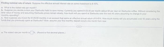 Finding nominal rate of return Suppose the effective annual interest rate on some investment is 8.45%
a. What is the stated rate per month?
b. Suppose you decide to kick your Starbucks habit to save money. Currently you spend $125.00 per month (about $4 per day) on Starbucks coffee. Without considering the
time value of money and assuming Starbucks prices remain steady, how much will you spend at Starbucks over the next 45 years assuming no change in your
monthly spending?
c. Now suppose you invest the $125.00 monthly in an account that earns an effective annual return of 8.45%. How much money will you accumulate over 45 yeans using the
funds that you previously spent at Starbucks? Note: assume your first monthly deposit occurs one month from now.
a. The stated rate per month is. (Round to five decimal places)