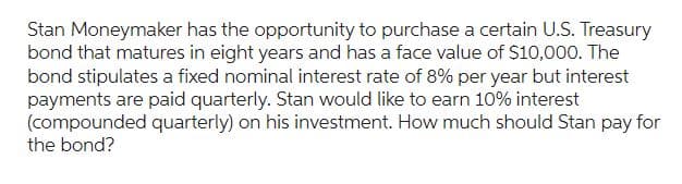 Stan Moneymaker has the opportunity to purchase a certain U.S. Treasury
bond that matures in eight years and has a face value of $10,000. The
bond stipulates a fixed nominal interest rate of 8% per year but interest
payments are paid quarterly. Stan would like to earn 10% interest
(compounded quarterly) on his investment. How much should Stan pay for
the bond?