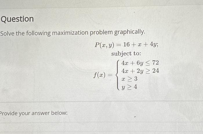 Question
Solve the following maximization problem graphically.
P(x, y) = 16+ x + 4y;
subject to:
Provide your answer below:
f(x)=
4x + 6y≤ 72
4x + 2y 2 24
x > 3
y> 4