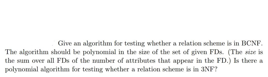Give an algorithm for testing whether a relation scheme is in BCNF.
The algorithm should be polynomial in the size of the set of given FDs. (The size is
the sum over all FDs of the number of attributes that appear in the FD.) Is there a
polynomial algorithm for testing whether a relation scheme is in 3NF?