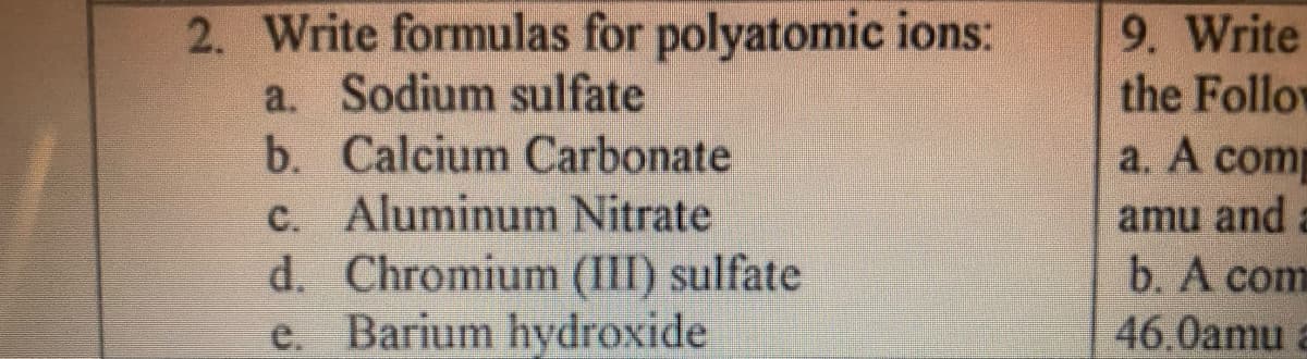 2. Write formulas for polyatomic ions:
a. Sodium sulfate
b. Calcium Carbonate
c. Aluminum Nitrate
d. Chromium (III) sulfate
Barium hydroxide
9. Write
the Follow
a. A comp
amu and a
b. A com
e.
46.0amu
