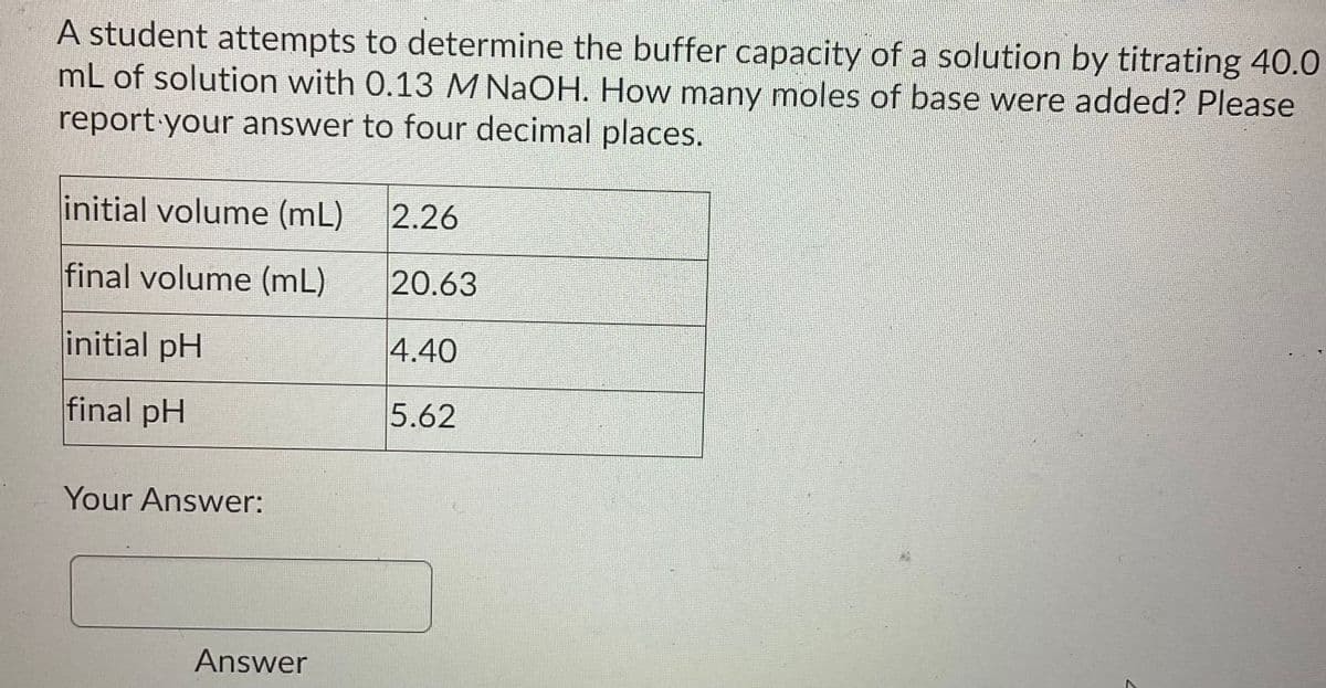 A student attempts to determine the buffer capacity of a solution by titrating 40.0
mL of solution with 0.13 M NaOH. How many moles of base were added? Please
report your answer to four decimal places.
initial volume (mL)
2.26
final volume (mL)
20.63
initial pH
4.40
final pH
5.62
Your Answer:
Answer
