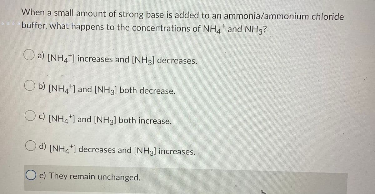 When a small amount of strong base is added to an ammonia/ammonium chloride
* buffer, what happens to the concentrations of NH4 and NH3?
a) [NH4] increases and [NH3] decreases.
O b) [NH4"] and [NH3] both decrease.
O c) [NH4*] and [NH3] both increase.
O d) [NH4*] decreases and [NH3] increases.
O e) They remain unchanged.

