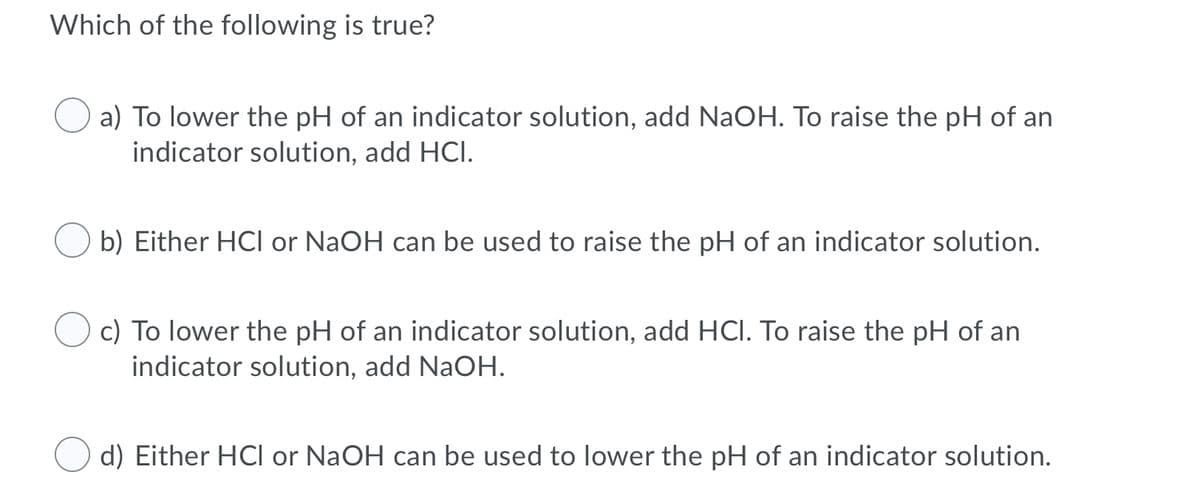 Which of the following is true?
a) To lower the pH of an indicator solution, add NaOH. To raise the pH of an
indicator solution, add HCI.
b) Either HCI or NaOH can be used to raise the pH of an indicator solution.
O c) To lower the pH of an indicator solution, add HCI. To raise the pH of an
indicator solution, add NaOH.
d) Either HCI or NaOH can be used to lower the pH of an indicator solution.
