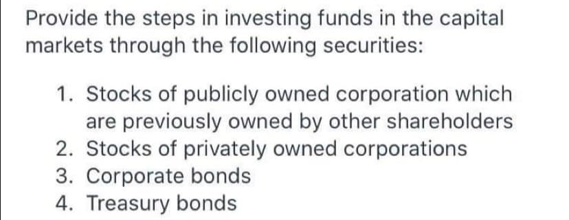 Provide the steps in investing funds in the capital
markets through the following securities:
1. Stocks of publicly owned corporation which
are previously owned by other shareholders
2. Stocks of privately owned corporations
3. Corporate bonds
4. Treasury bonds
