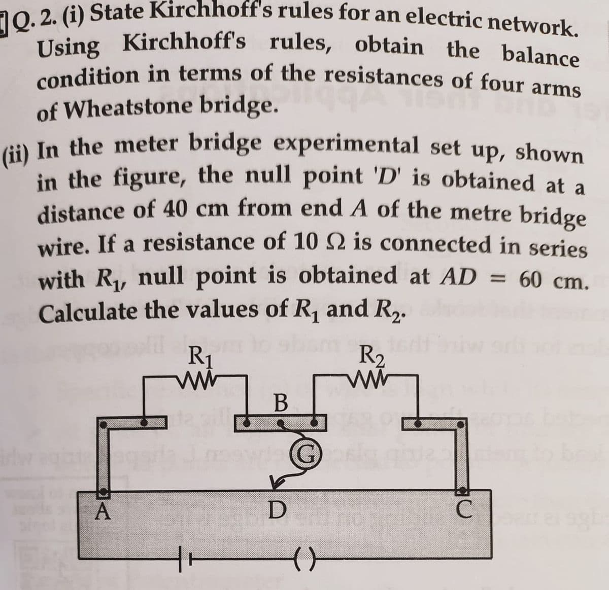 Q. 2. (i) State Kirchhoff's rules for an electric network.
Using Kirchhoff's rules, obtain the balance
condition in terms of the resistances of four arms
of Wheatstone bridge.
(ii) In the meter bridge experimental set up, shown
in the figure, the null point 'D' is obtained at a
distance of 40 cm from end A of the metre bridge
wire. If a resistance of 10 2 is connected in series
with R₁, null point is obtained at AD = 60 cm.
Calculate the values of R₁ and R₂.
A
R₁
ww
B
V
D
G)
(
R₂
www
C
