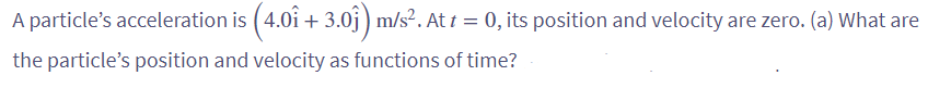 A particle's acceleration is (4.0î + 3.0ĵ) m/s². At t = 0, its position and velocity are zero. (a) What are
the particle's position and velocity as functions of time?