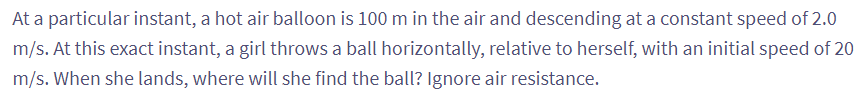 At a particular instant, a hot air balloon is 100 m in the air and descending at a constant speed of 2.0
m/s. At this exact instant, a girl throws a ball horizontally, relative to herself, with an initial speed of 20
m/s. When she lands, where will she find the ball? Ignore air resistance.