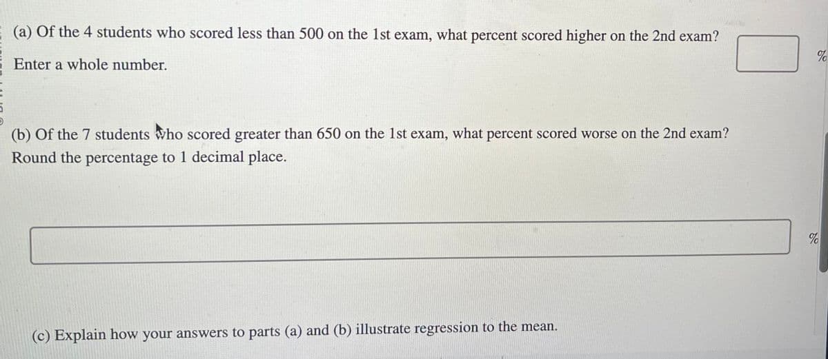 5
(a) Of the 4 students who scored less than 500 on the 1st exam, what percent scored higher on the 2nd exam?
Enter a whole number.
(b) of the 7 students who scored greater than 650 on the 1st exam, what percent scored worse on the 2nd exam?
Round the percentage to 1 decimal place.
(c) Explain how your answers to parts (a) and (b) illustrate regression to the mean.
%
%