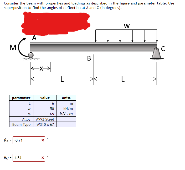 Consider the beam with properties and loadings as described in the figure and parameter table. Use
superposition to find the angles of deflection at A and C (in degrees).
M
parameter
W
M
Alloy
Beam Type
0A = -3.71
L
0c = 4.34
A
**
value
A992 Steel
W310 x 67
X
X
6
50
65
O
-L-
units
m
kN/m
kN-m
B
W
-L-
C