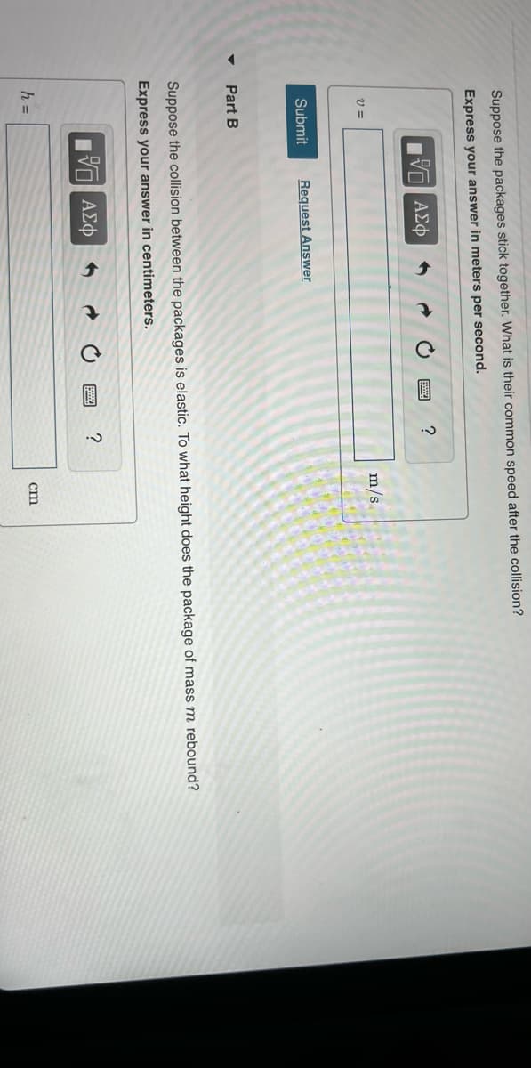 Suppose the packages stick together. What is their common speed after the collision?
Express your answer in meters per second.
15. ΑΣΦ
V=
Submit Request Answer
Part B
?
h =
Suppose the collision between the packages is elastic. To what height does the package of mass m rebound?
Express your answer in centimeters.
17 ΑΣΦ
m/s
?
cm