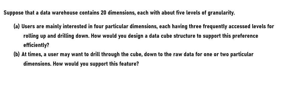 Suppose that a data warehouse contains 20 dimensions, each with about five levels of granularity.
(a) Users are mainly interested in four particular dimensions, each having three frequently accessed levels for
rolling up and drilling down. How would you design a data cube structure to support this preference
efficiently?
(b) At times, a user may want to drill through the cube, down to the raw data for one or two particular
dimensions. How would you support this feature?