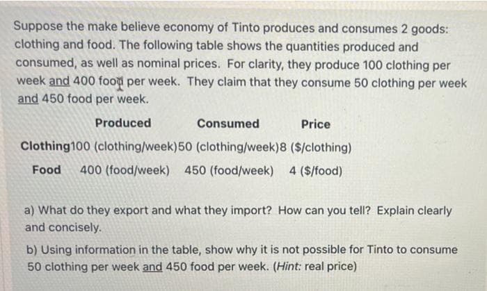 Suppose the make believe economy of Tinto produces and consumes 2 goods:
clothing and food. The following table shows the quantities produced and
consumed, as well as nominal prices. For clarity, they produce 100 clothing per
week and 400 food per week. They claim that they consume 50 clothing per week
and 450 food per week.
Produced
Consumed
Price
Clothing100 (clothing/week)50 (clothing/week)8 ($/clothing)
Food
400 (food/week) 450 (food/week) 4 ($/food)
a) What do they export and what they import? How can you tell? Explain clearly
and concisely.
b) Using information in the table, show why it is not possible for Tinto to consume
50 clothing per week and 450 food per week. (Hint: real price)
