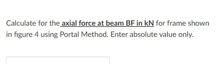 Calculate for the axial force at beam BF in kN for frame shown
in figure 4 using Portal Method. Enter absolute value only.
