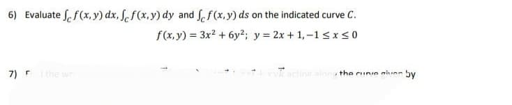 6) Evaluate f(x,y) dx, fef(x,y) dy and fef(x,y) ds on the indicated curve C.
f(x, y) = 3x² + 6y2; y = 2x + 1,-1≤x≤0
7) F the wo
acting along the curve given by