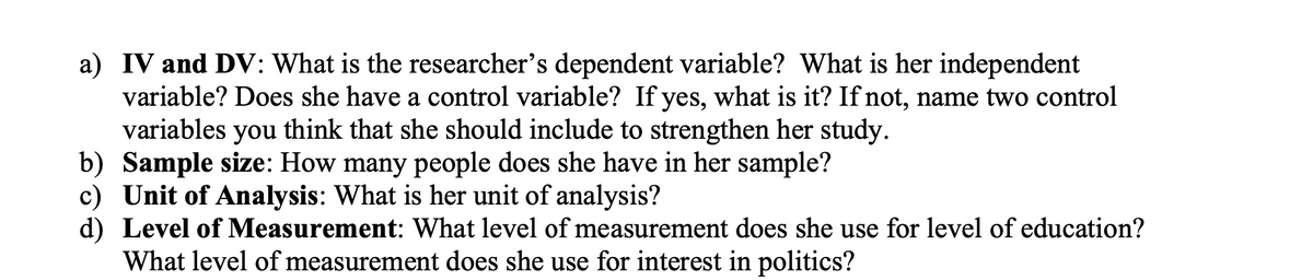 a) IV and DV: What is the researcher's dependent variable? What is her independent
variable? Does she have a control variable? If yes, what is it? If not, name two control
variables you think that she should include to strengthen her study.
b) Sample size: How many people does she have in her sample?
c) Unit of Analysis: What is her unit of analysis?
d) Level of Measurement: What level of measurement does she use for level of education?
What level of measurement does she use for interest in politics?