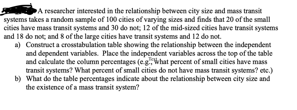 A researcher interested in the relationship between city size and mass transit
systems takes a random sample of 100 cities of varying sizes and finds that 20 of the small
cities have mass transit systems and 30 do not; 12 of the mid-sized cities have transit systems
and 18 do not; and 8 of the large cities have transit systems and 12 do not.
a) Construct a crosstabulation table showing the relationship between the independent
and dependent variables. Place the independent variables across the top of the table
and calculate the column percentages (e.g. What percent of small cities have mass
transit systems? What percent of small cities do not have mass transit systems? etc.)
b) What do the table percentages indicate about the relationship between city size and
the existence of a mass transit system?