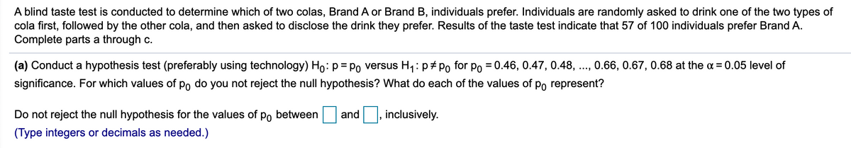 A blind taste test is conducted to determine which of two colas, Brand A or Brand B, individuals prefer. Individuals are randomly asked to drink one of the two types of
cola first, followed by the other cola, and then asked to disclose the drink they prefer. Results of the taste test indicate that 57 of 100 individuals prefer Brand A.
Complete parts a through c.
(a) Conduct a hypothesis test (preferably using technology) Ho:p= Po versus H4:p#Po for po = 0.46, 0.47, 0.48, .., 0.66, 0.67, 0.68 at the a = 0.05 level of
significance. For which values of po do you not reject the null hypothesis? What do each of the values of po represent?
Do not reject the null hypothesis for the values of
Po
between
and, inclusively.
(Type integers or decimals as needed.)
