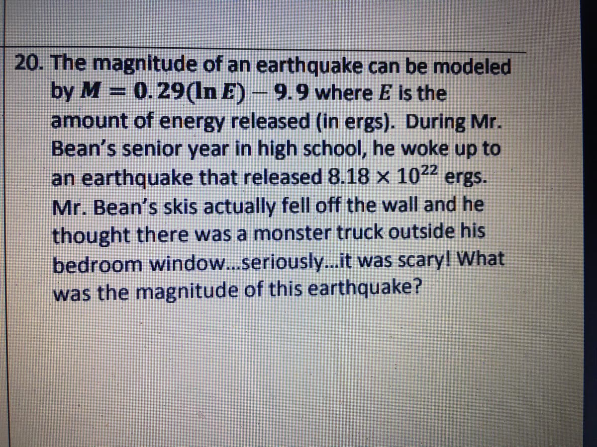 20. The magnitude of an earthquake can be modeled
by M = 0.29(In E) – 9.9 where E is the
amount of energy released (in ergs). During Mr.
Bean's senior year in high school, he woke up to
an earthquake that released 8.18 x 1022 ergs.
Mr. Bean's skis actually fell off the wall and he
thought there was a monster truck outside his
bedroom window...seriously...it was scaryl What
was the magnitude of this earthquake?
%3D
