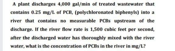 A plant discharges 4,000 gal/min of treated wastewater that
contains 0.25 mg/L of PCB, (polychloronated biphenyls) into a
river that contains no measurable PCBS upstream of the
discharge. If the river flow rate is 1,500 cubic feet per second,
after the discharged water has thoroughly mixed with the river
water, what is the concentration of PCBS in the river in mg/L?
