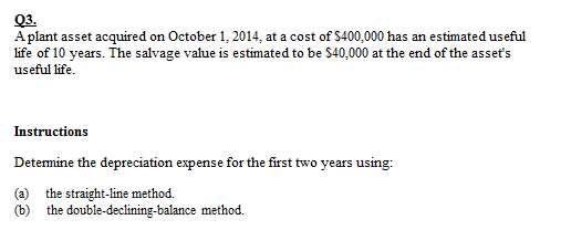 Q3.
Aplant asset acquired on October 1, 2014, at a cost of $400,000 has an estimated useful
life of 10 years. The salvage value is estimated to be $40,000 at the end of the asseť's
useful life.
Instructions
Detemine the depreciation expense for the first two years using:
(a) the straight-line method.
(b) the double-declining-balance method.
