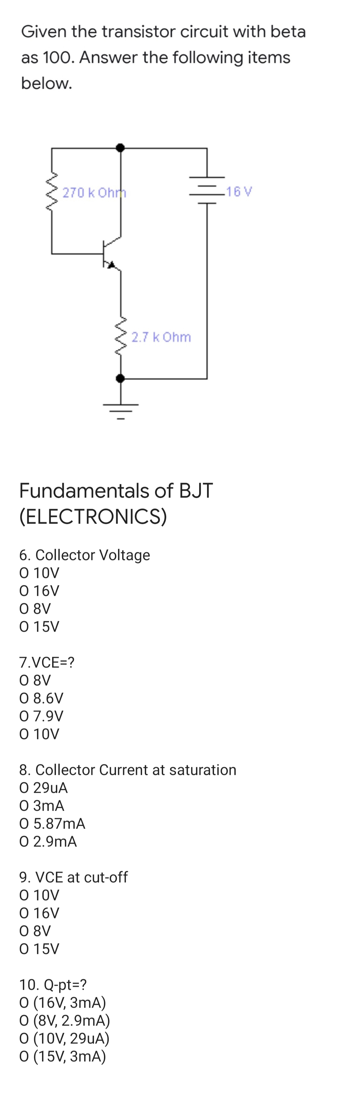 Given the transistor circuit with beta
as 100. Answer the following items
below.
270 k Ohrh
-16 V
2.7 k Ohm
Fundamentals of BJT
(ELECTRONICS)
6. Collector Voltage
O 10V
O 16V
O 8V
O 15V
7.VCE=?
O 8V
0 8.6V
0 7.9V
O 10V
8. Collector Current at saturation
O 29uA
O 3mA
O 5.87mA
O 2.9mA
9. VCE at cut-off
O 10V
O 16V
O 8V
O 15V
10. Q-pt=?
О (16V, 3mA)
O (8V, 2.9mA)
O (10V, 29uA)
O (15V, 3mA)
