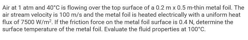 Air at 1 atm and 40°C is flowing over the top surface of a 0.2 m x 0.5 m-thin metal foil. The
air stream velocity is 100 m/s and the metal foil is heated electrically with a uniform heat
flux of 7500 W/m². If the friction force on the metal foil surface is 0.4 N, determine the
surface temperature of the metal foil. Evaluate the fluid properties at 100°C.