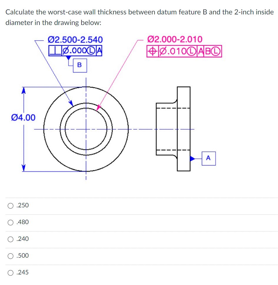 Calculate the worst-case wall thickness between datum feature B and the 2-inch inside
diameter in the drawing below:
04.00
.250
.480
.240
O .500
O .245
Ø2.500-2.540
0.000DA
B
Ø2.000-2.010
0.010DABL
A