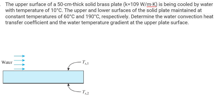 The upper surface of a 50-cm-thick solid brass plate (k-109 W/mK) is being cooled by water
with temperature of 10°C. The upper and lower surfaces of the solid plate maintained at
constant temperatures of 60°C and 190°C, respectively. Determine the water convection heat
transfer coefficient and the water temperature gradient at the upper plate surface.
Water
Ts.1
Ts.2