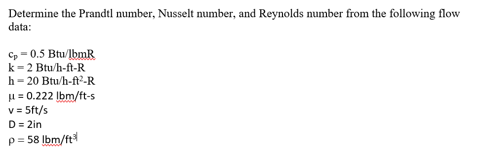 Determine the Prandtl number, Nusselt number, and Reynolds number from the following flow
data:
Cp = 0.5 Btu/lbmR
k = 2 Btu/h-ft-R
h = 20 Btu/h-ft²-R
μ = 0.222 lbm/ft-s
v = 5ft/s
D = 2in
p = 58 lbm/ft³