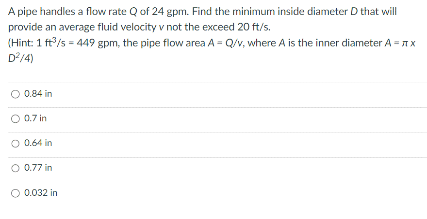 A pipe handles a flow rate Q of 24 gpm. Find the minimum inside diameter D that will
provide an average fluid velocity v not the exceed 20 ft/s.
(Hint: 1 ft³/s = 449 gpm, the pipe flow area A = Q/v, where A is the inner diameter A = πx
D²/4)
O 0.84 in
0.7 in
O 0.64 in
O 0.77 in
O 0.032 in