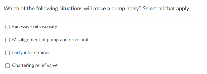 Which of the following situations will make a pump noisy? Select all that apply.
Excessive oil viscosity
Misalignment of pump and drive unit
Dirty inlet strainer
Chattering relief valve
