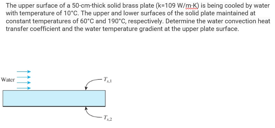 The upper surface of a 50-cm-thick solid brass plate (k=109 W/mK) is being cooled by water
with temperature of 10°C. The upper and lower surfaces of the solid plate maintained at
constant temperatures of 60°C and 190°C, respectively. Determine the water convection heat
transfer coefficient and the water temperature gradient at the upper plate surface.
Water
Ts.l
· Ts.,2
